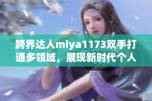 跨界达人miya1173双手打通多领域，展现新时代个人魅力！