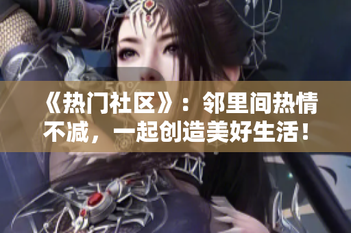 《热门社区》：邻里间热情不减，一起创造美好生活！