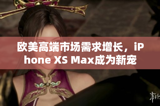 欧美高端市场需求增长，iPhone XS Max成为新宠