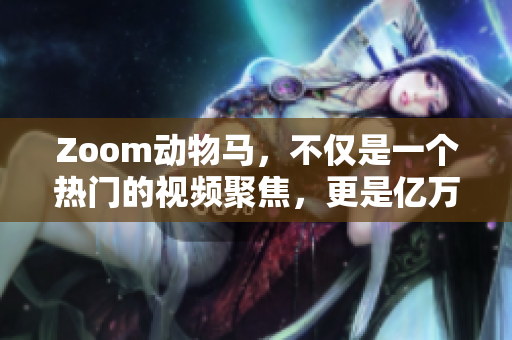 Zoom动物马，不仅是一个热门的视频聚焦，更是亿万人的互动追捧！