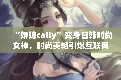 “娇媳cally”变身日韩时尚女神，时尚美艳引爆互联网！