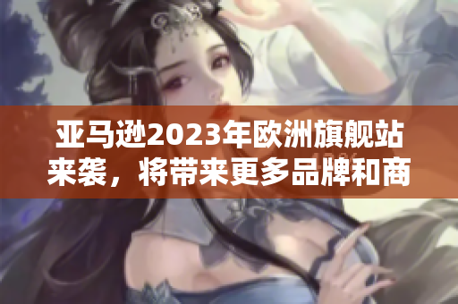 亚马逊2023年欧洲旗舰站来袭，将带来更多品牌和商品选择