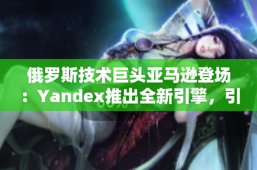 俄罗斯技术巨头亚马逊登场：Yandex推出全新引擎，引爆搜索市场