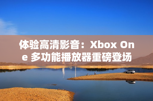 体验高清影音：Xbox One 多功能播放器重磅登场