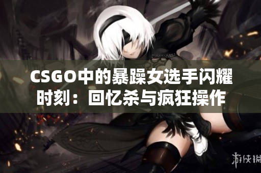 CSGO中的暴躁女选手闪耀时刻：回忆杀与疯狂操作