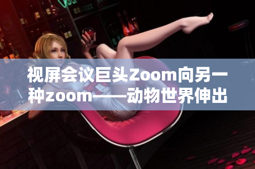 视屏会议巨头Zoom向另一种zoom——动物世界伸出橄榄枝