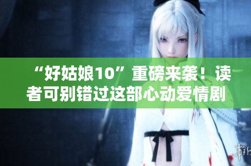 “好姑娘10”重磅来袭！读者可别错过这部心动爱情剧！