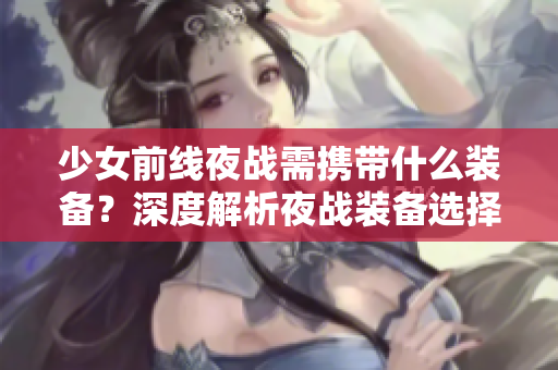 少女前线夜战需携带什么装备？深度解析夜战装备选择