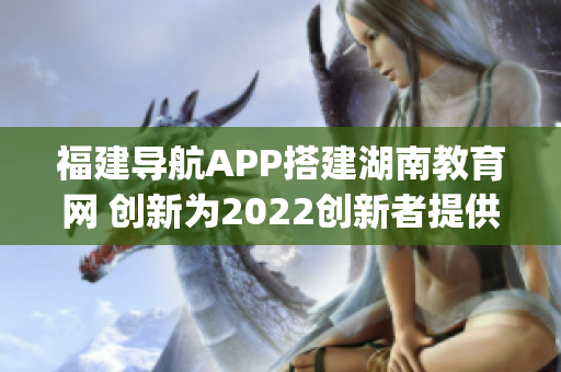 福建导航APP搭建湖南教育网 创新为2022创新者提供便捷服务(1)