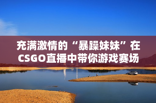 充满激情的“暴躁妹妹”在CSGO直播中带你游戏赛场