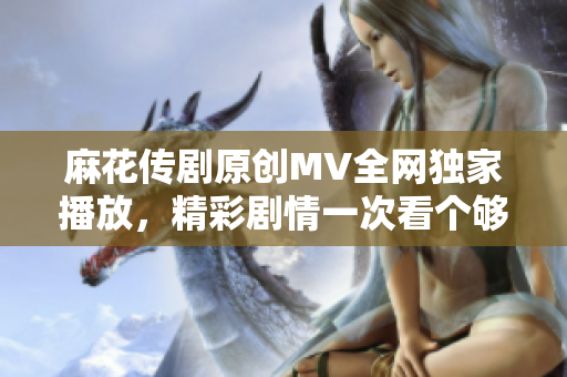 麻花传剧原创MV全网独家播放，精彩剧情一次看个够