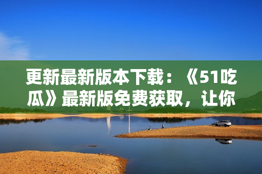 更新最新版本下载：《51吃瓜》最新版免费获取，让你尽享独家八卦！