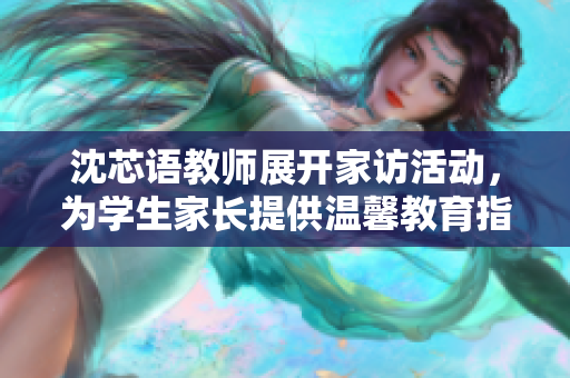 沈芯语教师展开家访活动，为学生家长提供温馨教育指导