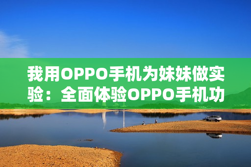 我用OPPO手机为妹妹做实验：全面体验OPPO手机功能