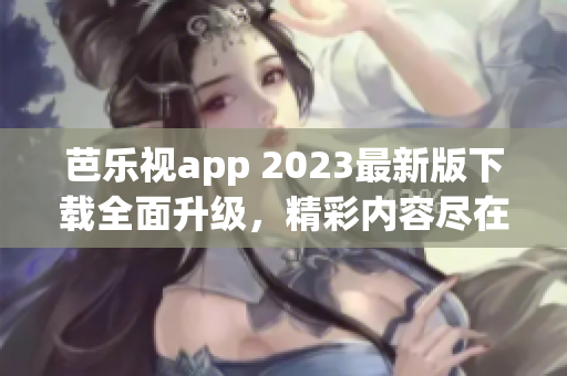 芭乐视app 2023最新版下载全面升级，精彩内容尽在其中