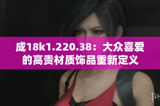 成18k1.220.38：大众喜爱的高贵材质饰品重新定义