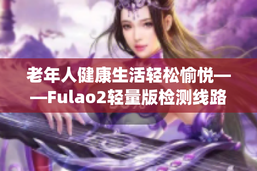 老年人健康生活轻松愉悦——Fulao2轻量版检测线路3让您放心指导(1)