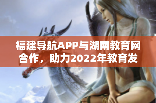 福建导航APP与湖南教育网合作，助力2022年教育发展