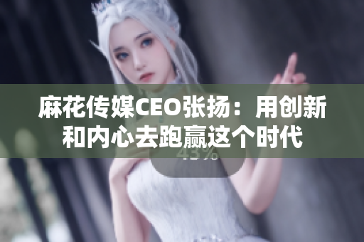 麻花传媒CEO张扬：用创新和内心去跑赢这个时代