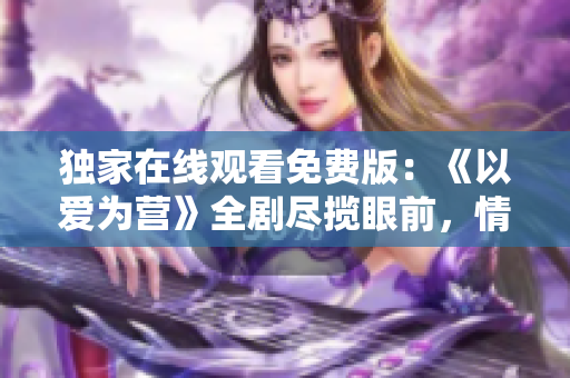 独家在线观看免费版：《以爱为营》全剧尽揽眼前，情感正能量涌动着！