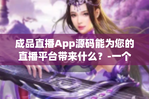 成品直播App源码能为您的直播平台带来什么？-一个编辑的分析