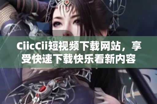 CiicCii短视频下载网站，享受快速下载快乐看新内容