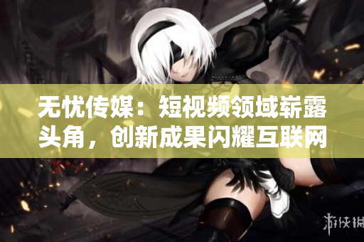 无忧传媒：短视频领域崭露头角，创新成果闪耀互联网荧屏