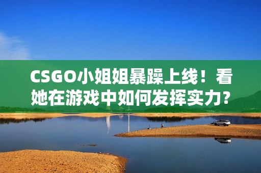 CSGO小姐姐暴躁上线！看她在游戏中如何发挥实力？