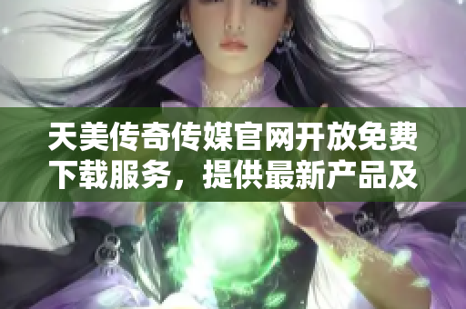 天美传奇传媒官网开放免费下载服务，提供最新产品及资讯