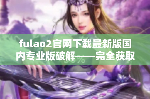 fulao2官网下载最新版国内专业版破解——完全获取最新功能