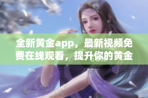 全新黄金app，最新视频免费在线观看，提升你的黄金投资知识！