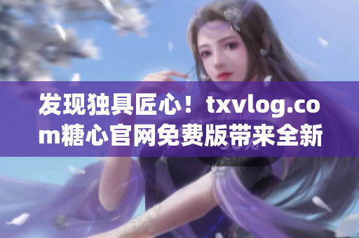 发现独具匠心！txvlog.com糖心官网免费版带来全新亮点