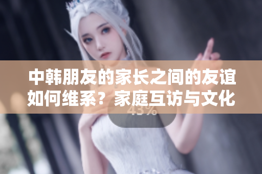 中韩朋友的家长之间的友谊如何维系？家庭互访与文化交流的奇妙之旅