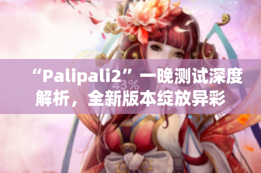 “Palipali2”一晚测试深度解析，全新版本绽放异彩