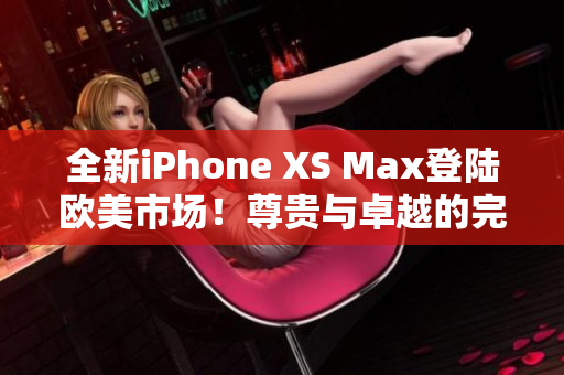 全新iPhone XS Max登陆欧美市场！尊贵与卓越的完美结合