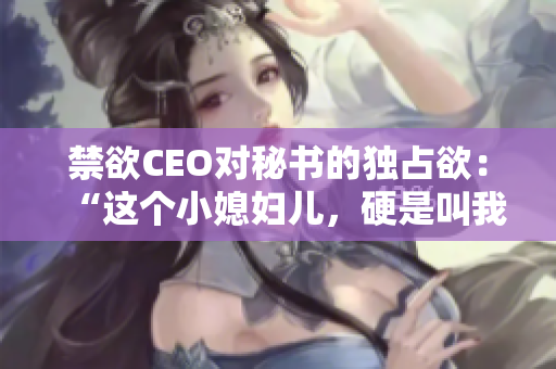 禁欲CEO对秘书的独占欲：“这个小媳妇儿，硬是叫我心动了！”