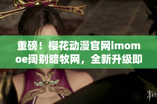 重磅！樱花动漫官网imomoe阔别暗牧网，全新升级即将上线！(1)