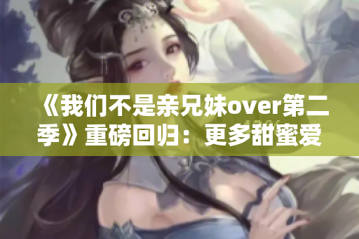 《我们不是亲兄妹over第二季》重磅回归：更多甜蜜爱情等你发掘！