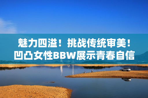 魅力四溢！挑战传统审美！凹凸女性BBW展示青春自信力！