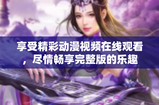 享受精彩动漫视频在线观看，尽情畅享完整版的乐趣