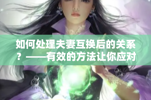 如何处理夫妻互换后的关系？——有效的方法让你应对重重困境