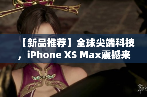 【新品推荐】全球尖端科技，iPhone XS Max震撼来袭！