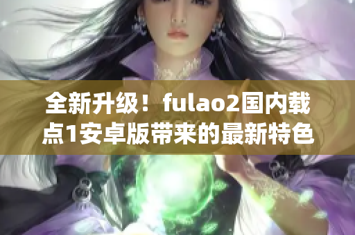 全新升级！fulao2国内载点1安卓版带来的最新特色，让您尽情体验(1)