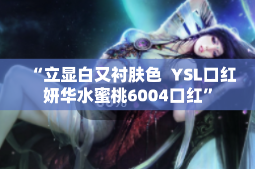 “立显白又衬肤色  YSL口红妍华水蜜桃6004口红”