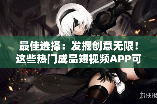 最佳选择：发掘创意无限！这些热门成品短视频APP可供免费下载