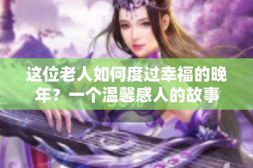 这位老人如何度过幸福的晚年？一个温馨感人的故事