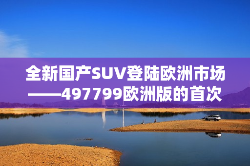 全新国产SUV登陆欧洲市场——497799欧洲版的首次亮相