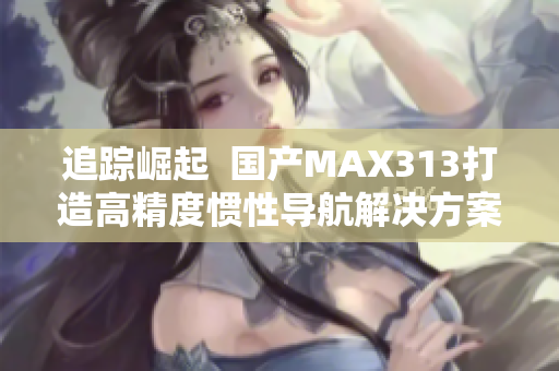 追踪崛起  国产MAX313打造高精度惯性导航解决方案