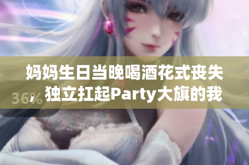 妈妈生日当晚喝酒花式丧失，独立扛起Party大旗的我的励志故事