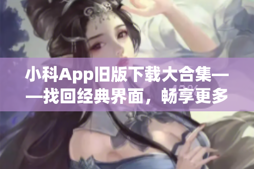 小科App旧版下载大合集——找回经典界面，畅享更多功能！(1)